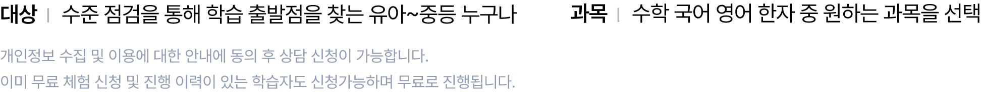 대상 : 수준 점검을 통해 학습 출발점을 찾는 유아~중등 누구나, 과목 : 수학 국어 영어 한자 중 원하는 과목을 선택, 개인정보 수집 및 이용에 대한 안내에 동의 후 상담 신청이 가능합니다. 이미 무료 체험 신청 및 진행 이력이 있는 학습자도 신청가능하며 무료로 진행됩니다.