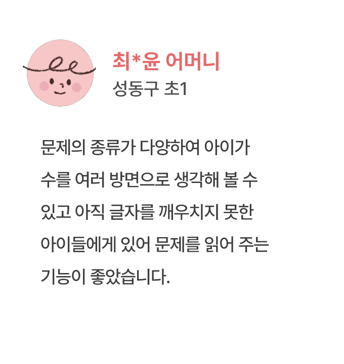 최*윤 어머니 성동구 초1 문제의 종류가 다양하여 아이가 수를 여러 방면으로 생각해 볼 수 있고 아직 글자를 깨우치지 못한 아이들에게 있어 문제를 읽어 주는 기능이 좋았습니다.