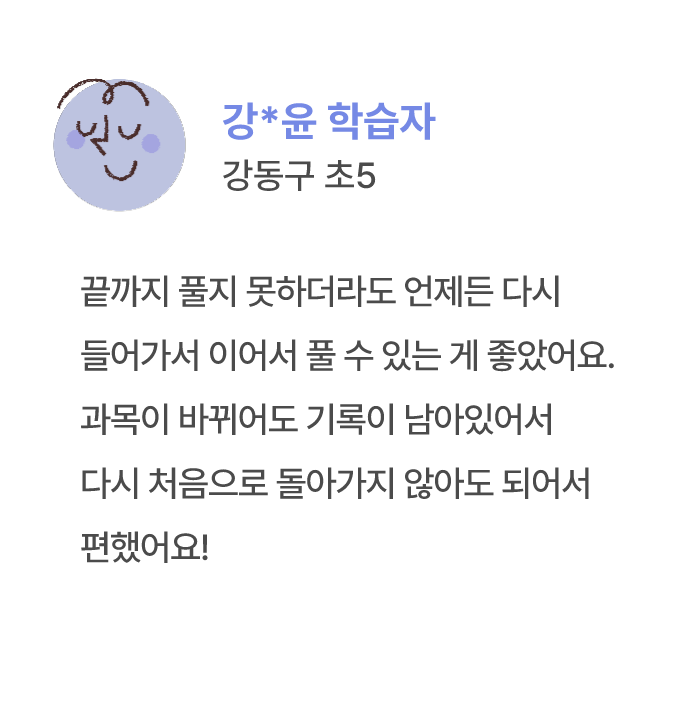 강*윤 학습자 강동구 초5 끝까지 풀지 못하더라도 언제든 다시 들어가서 이어서 풀 수 있는 게 좋았어요. 과목이 바뀌어도 기록이 남아있어서 다시 처음으로 돌아가지 않아도 되어서 편했어요!