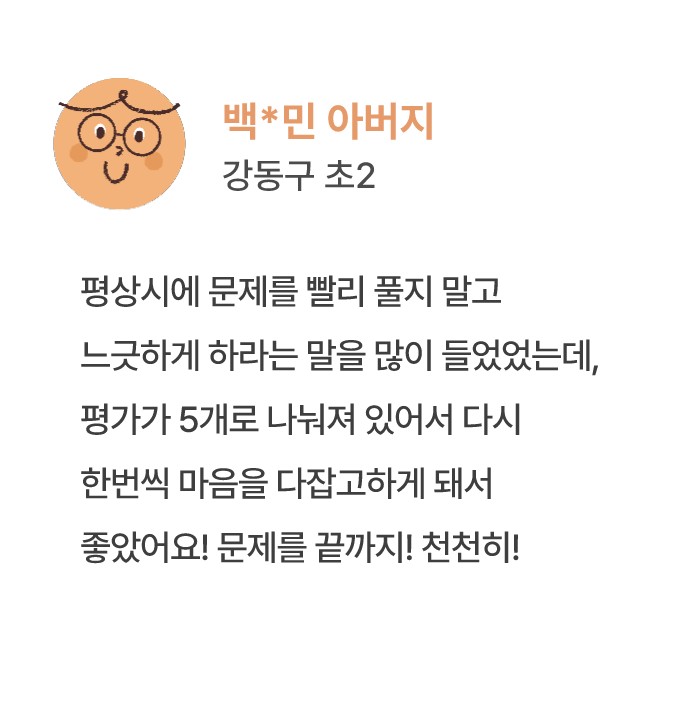 백*민 아버지 강동구 초2 평상시에 문제를 빨리 풀지 말고 느긋하게 하라는 말을 많이 들었었는데, 평가가 5개로 나눠져 있어서 다시 한번씩 마음을 다잡고하게 돼서 좋았어요! 문제를 끝까지! 천천히!