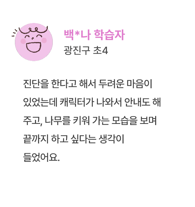 백*나 학습자 광진구 초4 진단을 한다고 해서 두려운 마음이 있었는데 캐릭터가 나와서 안내도 해 주고, 나무를 키워 가는 모습을 보며 끝까지 하고 싶다는 생각이 들었어요.