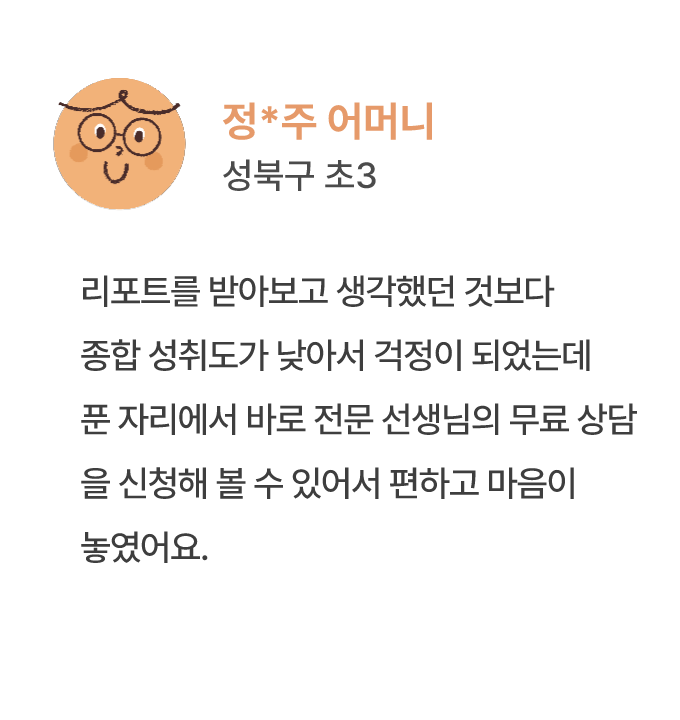 정*주 어머니 성북구 초3 리포트를 받아보고 생각했던 것보다 종합 성취도가 낮아서 걱정이 되었는데 푼 자리에서 바로 전문 선생님의 무료 상담 을 신청해 볼 수 있어서 편하고 마음이 놓였어요.